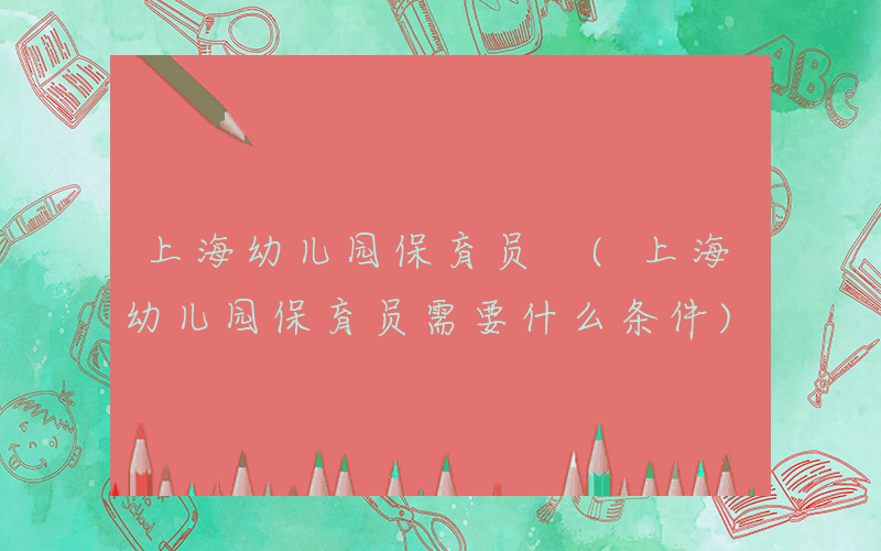 上海幼儿园保育员 (上海幼儿园保育员需要什么条件)